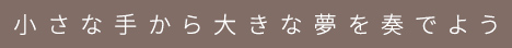 小さな手から大きな夢を奏でよう